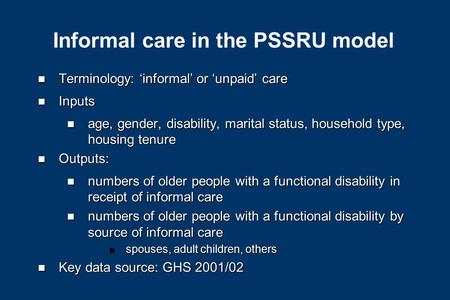Informal care in the PSSRU model n Terminology: ‘informal’ or ‘unpaid’ care n Inputs n age, gender, disability, marital status, household type, housing.
