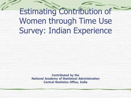 Estimating Contribution of Women through Time Use Survey: Indian Experience Contributed by the National Academy of Statistical Administration Central Statistics.