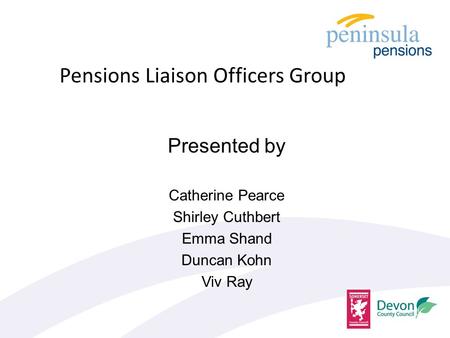 Presented by Catherine Pearce Shirley Cuthbert Emma Shand Duncan Kohn Viv Ray Pensions Liaison Officers Group.