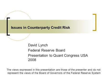 Issues in Counterparty Credit Risk David Lynch Federal Reserve Board Presentation to Quant Congress USA 2008 The views expressed in this presentation are.