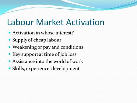 Labour Market Activation Activation in whose interest? Supply of cheap labour Weakening of pay and conditions Key support at time of job loss Assistance.