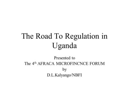 The Road To Regulation in Uganda Presented to The 4 th AFRACA MICROFINCNCE FORUM by D.L.Kalyango/NBFI.