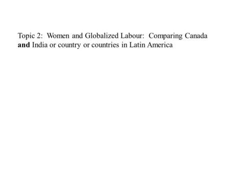 Topic 2: Women and Globalized Labour: Comparing Canada and India or country or countries in Latin America.