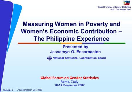 NATIONAL STATISTICAL COORDINATION BOARD Slide No. 0 JOEncarnacion Dec. 2007 Global Forum on Gender Statistics 10-12 December 2007 Measuring Women in Poverty.