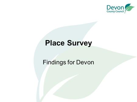 Place Survey Findings for Devon. What is the Place Survey? National survey, but conducted by local authorities Conducted in the autumn of 2008 Published.