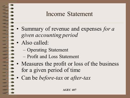 AGEC 407 Income Statement Summary of revenue and expenses for a given accounting period Also called: –Operating Statement –Profit and Loss Statement Measures.