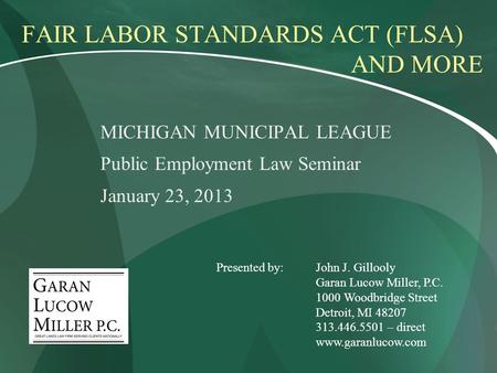 FAIR LABOR STANDARDS ACT (FLSA) AND MORE MICHIGAN MUNICIPAL LEAGUE Public Employment Law Seminar January 23, 2013 Presented by:John J. Gillooly Garan Lucow.