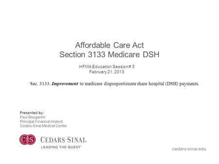 Affordable Care Act Section 3133 Medicare DSH HFMA Education Session # 3 February 21, 2013 Presented by: Paul Bouganim Principal Financial Analyst Cedars-Sinai.
