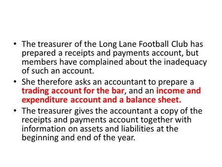 The treasurer of the Long Lane Football Club has prepared a receipts and payments account, but members have complained about the inadequacy of such an.