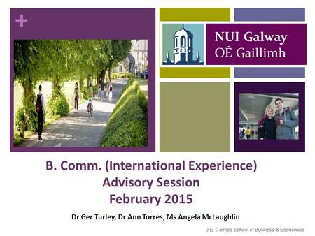 + B. Comm. (International Experience) Advisory Session February 2015 J.E. Cairnes School of Business & Economics Dr Ger Turley, Dr Ann Torres, Ms Angela.