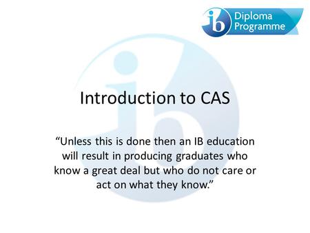 Introduction to CAS “Unless this is done then an IB education will result in producing graduates who know a great deal but who do not care or act on what.
