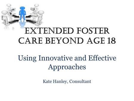 Extended Foster Care Beyond Age 18 Using Innovative and Effective Approaches Kate Hanley, Consultant.