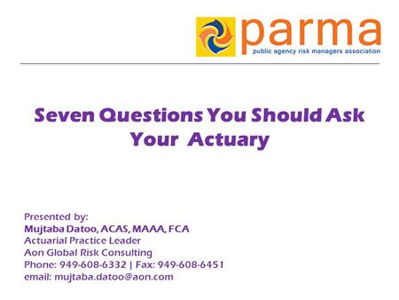 Seven Questions You Should Ask Your Actuary Presented by: Mujtaba Datoo, ACAS, MAAA, FCA Actuarial Practice Leader Aon Global Risk Consulting Phone: 949-608-6332.