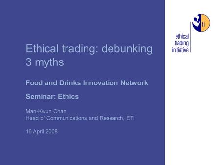 Ethical trading: debunking 3 myths Food and Drinks Innovation Network Seminar: Ethics Man-Kwun Chan Head of Communications and Research, ETI 16 April 2008.