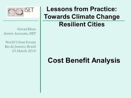 Cost Benefit Analysis Lessons from Practice: Towards Climate Change Resilient Cities Fawad Khan Senior Associate, ISET World Urban Forum Rio de Janeiro,