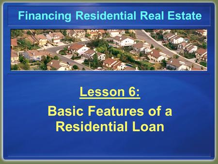 Financing Residential Real Estate Lesson 6: Basic Features of a Residential Loan.