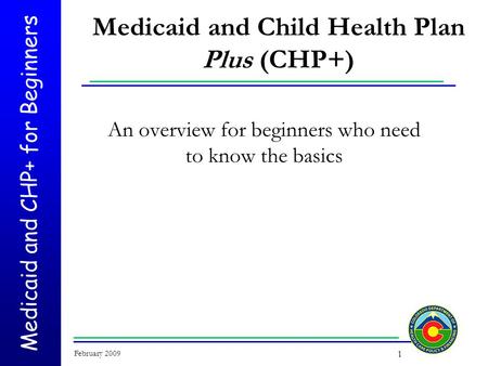 Medicaid and CHP+ for Beginners February 2009 1 Medicaid and Child Health Plan Plus (CHP+) An overview for beginners who need to know the basics.