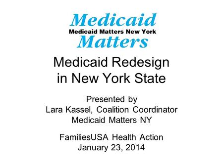 Medicaid Redesign in New York State Presented by Lara Kassel, Coalition Coordinator Medicaid Matters NY FamiliesUSA Health Action January 23, 2014.