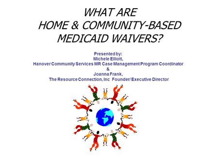WHAT ARE HOME & COMMUNITY-BASED MEDICAID WAIVERS? Presented by: Michele Elliott, Hanover Community Services MR Case Management Program Coordinator & Joanna.