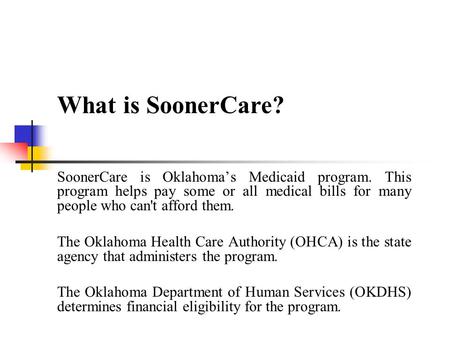 What is SoonerCare? SoonerCare is Oklahoma’s Medicaid program. This program helps pay some or all medical bills for many people who can't afford them.