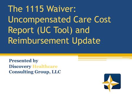 The 1115 Waiver: Uncompensated Care Cost Report (UC Tool) and Reimbursement Update Presented by Discovery Healthcare Consulting Group, LLC.