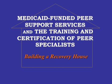 MEDICAID-FUNDED PEER SUPPORT SERVICES AND THE TRAINING AND CERTIFICATION OF PEER SPECIALISTS Building a Recovery House.