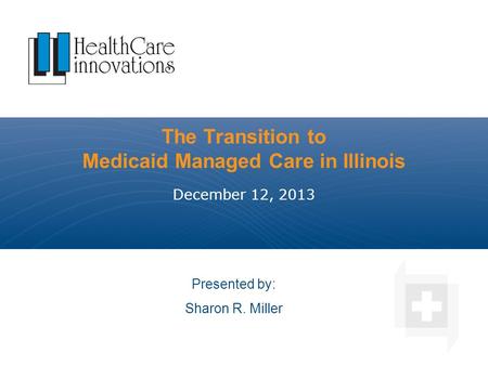 The Transition to Medicaid Managed Care in Illinois December 12, 2013 Presented by: Sharon R. Miller.