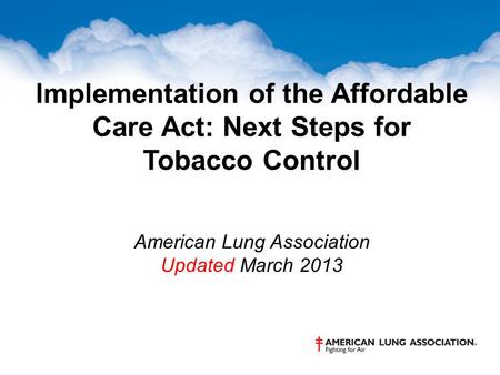 Implementation of the Affordable Care Act: Next Steps for Tobacco Control American Lung Association Updated March 2013.