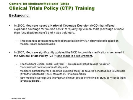Centers for Medicare/Medicaid (CMS) Clinical Trials Policy (CTP) Training January 2009, Slide 1 Background: In 2000, Medicare issued a National Coverage.