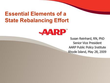 Essential Elements of a State Rebalancing Effort Susan Reinhard, RN, PhD Senior Vice President AARP Public Policy Institute Rhode Island, May 28, 2009.