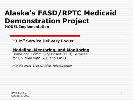 BETA Training October 8, 2007 1 Alaska’s FASD/RPTC Medicaid Demonstration Project MODEL Implementation “3-M” Service Delivery Focus: Modeling, Mentoring,