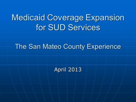 Medicaid Coverage Expansion for SUD Services The San Mateo County Experience April 2013.