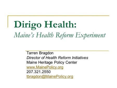 Dirigo Health: Maine’s Health Reform Experiment Tarren Bragdon Director of Health Reform Initiatives Maine Heritage Policy Center www.MainePolicy.org 207.321.2550.
