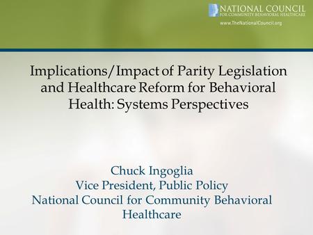 Implications/Impact of Parity Legislation and Healthcare Reform for Behavioral Health: Systems Perspectives Chuck Ingoglia Vice President, Public Policy.