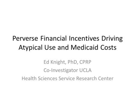Perverse Financial Incentives Driving Atypical Use and Medicaid Costs Ed Knight, PhD, CPRP Co-Investigator UCLA Health Sciences Service Research Center.