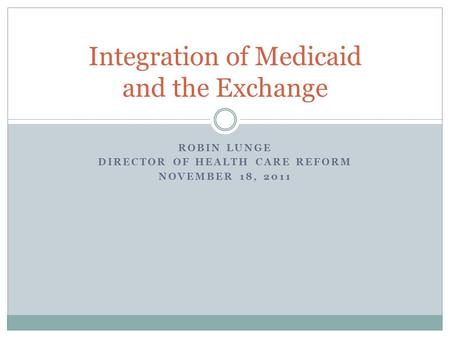 ROBIN LUNGE DIRECTOR OF HEALTH CARE REFORM NOVEMBER 18, 2011 Integration of Medicaid and the Exchange.