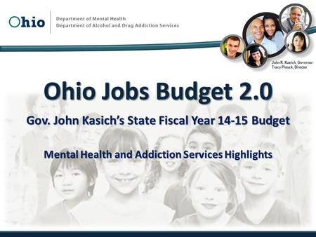 Gov. John Kasich’s State Fiscal Year 14-15 Budget Mental Health and Addiction Services Highlights John R. Kasich, Governor Tracy Plouck, Director.
