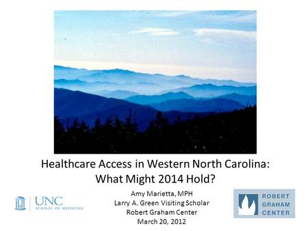 Healthcare Access in Western North Carolina: What Might 2014 Hold? Amy Marietta, MPH Larry A. Green Visiting Scholar Robert Graham Center March 20, 2012.