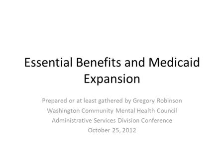 Essential Benefits and Medicaid Expansion Prepared or at least gathered by Gregory Robinson Washington Community Mental Health Council Administrative Services.