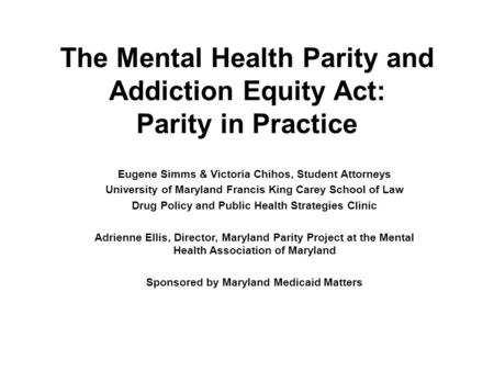 The Mental Health Parity and Addiction Equity Act: Parity in Practice Eugene Simms & Victoria Chihos, Student Attorneys University of Maryland Francis.