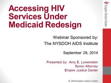 Accessing HIV Services Under Medicaid Redesign September 29, 2014 Presented by: Amy E. Lowenstein Senior Attorney Empire Justice Center © 2014 Empire Justice.