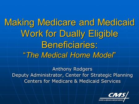 Making Medicare and Medicaid Work for Dually Eligible Beneficiaries: “The Medical Home Model” Anthony Rodgers Deputy Administrator, Center for Strategic.