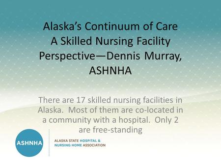 Alaska’s Continuum of Care A Skilled Nursing Facility Perspective—Dennis Murray, ASHNHA There are 17 skilled nursing facilities in Alaska. Most of them.