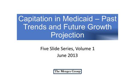 Capitation in Medicaid – Past Trends and Future Growth Projection Five Slide Series, Volume 1 June 2013.