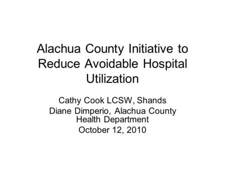 Alachua County Initiative to Reduce Avoidable Hospital Utilization Cathy Cook LCSW, Shands Diane Dimperio, Alachua County Health Department October 12,