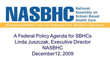 A Federal Policy Agenda for SBHCs Linda Juszczak, Executive Director NASBHC December12, 2009.