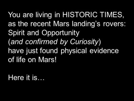 You are living in HISTORIC TIMES, as the recent Mars landing’s rovers: Spirit and Opportunity (and confirmed by Curiosity) have just found physical evidence.