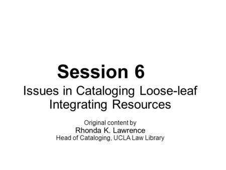 Session 6 Issues in Cataloging Loose-leaf Integrating Resources Original content by Rhonda K. Lawrence Head of Cataloging, UCLA Law Library.