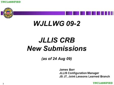1 UNCLASSIFIED WJLLWG 09-2 JLLIS CRB New Submissions (as of 24 Aug 09) James Barr JLLIS Configuration Manager JS J7, Joint Lessons Learned Branch.