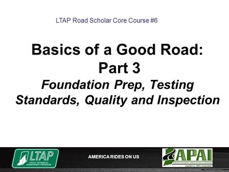 AMERICA RIDES ON US Basics of a Good Road: Part 3 Foundation Prep, Testing Standards, Quality and Inspection LTAP Road Scholar Core Course #6.